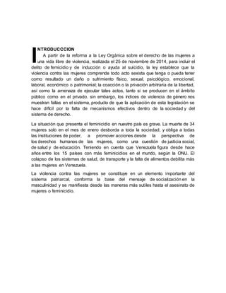 NTRODUCCCION
A partir de la reforma a la Ley Orgánica sobre el derecho de las mujeres a
una vida libre de violencia, realizada el 25 de noviembre de 2014, para incluir el
delito de femicidio y de inducción o ayuda al suicidio, la ley establece que la
violencia contra las mujeres comprende todo acto sexista que tenga o pueda tener
como resultado un daño o sufrimiento físico, sexual, psicológico, emocional,
laboral, económico o patrimonial; la coacción o la privación arbitraria de la libertad,
así como la amenaza de ejecutar tales actos, tanto si se producen en el ámbito
público como en el privado. sin embargo, los índices de violencia de género nos
muestran fallas en el sistema, producto de que la aplicación de esta legislación se
hace difícil por la falta de mecanismos efectivos dentro de la sociedad y del
sistema de derecho.
La situación que presenta el feminicidio en nuestro país es grave. La muerte de 34
mujeres solo en el mes de enero desborda a toda la sociedad, y obliga a todas
las instituciones de poder, a promover acciones desde la perspectiva de
los derechos humanos de las mujeres, como una cuestión de justicia social,
de salud y de educación. Teniendo en cuenta que Venezuela figura desde hace
años entre los 15 países con más feminicidios en el mundo, según la ONU. El
colapso de los sistemas de salud, de transporte y la falta de alimentos debilita más
a las mujeres en Venezuela.
La violencia contra las mujeres se constituye en un elemento importante del
sistema patriarcal, conforma la base del mensaje de socialización en la
masculinidad y se manifiesta desde las maneras más sutiles hasta el asesinato de
mujeres o feminicidio.
I
 