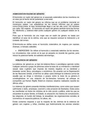 HOMICIDIO EN RAZON DE GÉNERO
El homicidio en razón del género es el asesinato sistemático de los miembros de
un sexo por el hecho tal de pertenecer a ese sexo.
El homicidio en razón del género se informa que es un problema creciente en
numerosos países. Las estadísticas de los censos informan que en países
como China e India, la tasa hombre/mujer llega a ser tan alta como 120 hombres
por cada 100 mujeres. El homicidio en razón del género también toma las formas
de infanticidio y violencia letal contra cualquier género en cualquier estado de la
vida.
Para que el homicidio de una mujer sea en razón de género no basta con
identificar el sexo de la víctima, sino que se requiere conocer la motivación y el
contexto del crimen.
El feminicidio se define como el homicidio sistemático de mujeres por razones
diversas, a menudo culturales.
 ANDROCIDIO: Se refiere al homicidio o asesinato selectivo de los varones.
La circunstancia más común en la que se perpetra es durante las guerras, para
reducir la potencial fuente de soldados del enemigo.
VIOLENCIA DE GÉNERO
La violencia de género es un tipo de violencia física o psicológica ejercida contra
cualquier persona o grupo de personas sobre la base de su orientación o identidad
sexual, sexo o género que impacta de manera negativa en su identidad y
bienestar social, físico, psicológico o económico. De acuerdo con la Organización
de las Naciones Unidas, el término se utiliza «para distinguir la violencia común de
aquella que se dirige a individuos o grupos sobre la base de su género»,5
constituyéndose en una violación de los derechos humanos; tal enfoque es
compartido por Human Rights Watch en diversos estudios realizados durante los
últimos años.
La violencia de género presenta distintas manifestaciones, como actos que causan
sufrimiento o daño, amenazas, coerción u otra privación de libertades. Estos actos
se manifiestan en todos los ámbitos de la vida social y política, entre los que se
encuentran la propia familia, el Estado, la educación, los medios de comunicación,
las religiones, el mundo del trabajo, la sexualidad, las organizaciones sociales, la
convivencia en espacios públicos, la cultura, etc.
Existe consenso respecto a que la mayoría de las víctimas de la violencia de
género son mujeres y niñas, mientras que históricamente los varones estarían
 