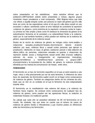 sobre presentados en las estadísticas; otros estudios afirman que la
población LGBTI también estaría sobre presentada e incluso, algunos grupos
mostrarían mayor prevalencia a nivel comparado. ONU Mujeres indica que ésta
«se refiere a aquella dirigida contra una persona en razón del género que él o ella
tiene así como de las expectativas sobre el rol que él o ella deba cumplir en una
sociedad o cultura» advirtiendo sobre el error habitual de considerar la expresión
«violencia de género» como sinónima de la expresión «violencia contra la mujer».
La primera es más amplia y tiene como fin destacar la dimensión de género en la
subordinación femenina en la sociedad y su vulnerabilidad frente a la violencia,
razón por la cual también hombres y niños pueden ser víctimas de la violencia de
género, especialmente de la violencia sexual.
Dentro de la noción de violencia de género se incluyen actos como asaltos o
violaciones sexuales, prostitución forzada, discriminación laboral, el aborto
selectivo por sexo, violencia física y sexual contra personas que ejercen la
prostitución, infanticidio en base al género, castración parcial o total, ablación de
clítoris, tráfico de personas, violaciones sexuales en guerras o situaciones de
represión estatal, acoso y hostigamiento sexual (entre ellos el acoso callejero),
patrones de acoso u hostigamiento en organizaciones masculinas,
ataques homofóbicos y transfóbicos hacia personas o grupos LGBT,
el encubrimiento y la impunidad de los delitos de género, la violencia simbólica
difundida por los medios de comunicación de masas, entre otros.
FEMINICIDIO
El feminicidio es un tipo de homicidio específico en el que un varón asesina a una
mujer, chica o niña precisamente por ser de sexo femenino. A diferencia de otros
tipos de asesinato, los feminicidios suelen ocurrir en el hogar como consecuencia
de violencia de género. También se categorizan dentro de los crímenes de odio,
dado que se dan en un contexto en el que lo femenino ha sido estigmatizado
durante años.
El feminicidio es la manifestación más extrema del abuso y la violencia de
hombres hacia mujeres. Se produce como consecuencia de cualquier tipo de
violencia de género, como pueden ser las agresiones físicas, la violación, la
maternidad forzada o la mutilación genital.
Se calcula que cada año se perpetran alrededor de 66 mil feminicidios en el
mundo. No obstante, hay que tener en cuenta que el número de casos de
violencia de género tiende a infravalorarse y que muchos países no diferencian
entre los homicidios y los feminicidio.
 