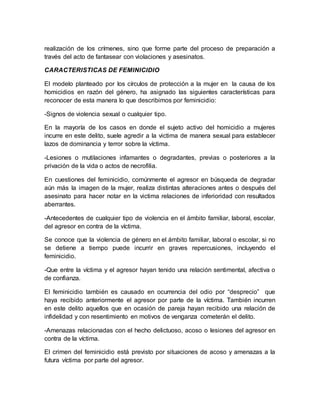 realización de los crímenes, sino que forme parte del proceso de preparación a
través del acto de fantasear con violaciones y asesinatos.
CARACTERISTICAS DE FEMINICIDIO
El modelo planteado por los círculos de protección a la mujer en la causa de los
homicidios en razón del género, ha asignado las siguientes características para
reconocer de esta manera lo que describimos por feminicidio:
-Signos de violencia sexual o cualquier tipo.
En la mayoría de los casos en donde el sujeto activo del homicidio a mujeres
incurre en este delito, suele agredir a la victima de manera sexual para establecer
lazos de dominancia y terror sobre la víctima.
-Lesiones o mutilaciones infamantes o degradantes, previas o posteriores a la
privación de la vida o actos de necrofilia.
En cuestiones del feminicidio, comúnmente el agresor en búsqueda de degradar
aún más la imagen de la mujer, realiza distintas alteraciones antes o después del
asesinato para hacer notar en la victima relaciones de inferioridad con resultados
aberrantes.
-Antecedentes de cualquier tipo de violencia en el ámbito familiar, laboral, escolar,
del agresor en contra de la víctima.
Se conoce que la violencia de género en el ámbito familiar, laboral o escolar, si no
se detiene a tiempo puede incurrir en graves repercusiones, incluyendo el
feminicidio.
-Que entre la víctima y el agresor hayan tenido una relación sentimental, afectiva o
de confianza.
El feminicidio también es causado en ocurrencia del odio por “desprecio” que
haya recibido anteriormente el agresor por parte de la víctima. También incurren
en este delito aquellos que en ocasión de pareja hayan recibido una relación de
infidelidad y con resentimiento en motivos de venganza cometerán el delito.
-Amenazas relacionadas con el hecho delictuoso, acoso o lesiones del agresor en
contra de la víctima.
El crimen del feminicidio está previsto por situaciones de acoso y amenazas a la
futura víctima por parte del agresor.
 