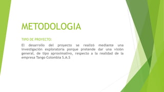 METODOLOGIA
TIPO DE PROYECTO:
El desarrollo del proyecto se realizó mediante una
investigación exploratoria porque pretende dar una visión
general, de tipo aproximativo, respecto a la realidad de la
empresa Tango Colombia S.A.S
 