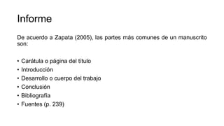 Informe
De acuerdo a Zapata (2005), las partes más comunes de un manuscrito
son:
• Carátula o página del título
• Introducción
• Desarrollo o cuerpo del trabajo
• Conclusión
• Bibliografía
• Fuentes (p. 239)
 