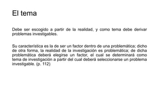 El tema
Debe ser escogido a partir de la realidad, y como tema debe derivar
problemas investigables.
Su característica es la de ser un factor dentro de una problemática; dicho
de otra forma, la realidad de la investigación es problemática; de dicha
problemática deberá elegirse un factor, el cual se determinará como
tema de investigación a partir del cual deberá seleccionarse un problema
investigable. (p. 112)
 