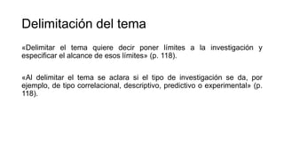 Delimitación del tema
«Delimitar el tema quiere decir poner límites a la investigación y
especificar el alcance de esos límites» (p. 118).
«Al delimitar el tema se aclara si el tipo de investigación se da, por
ejemplo, de tipo correlacional, descriptivo, predictivo o experimental» (p.
118).
 