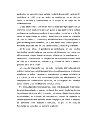 parámetros de una determinada variable mediante la expresión numérica. El
positivismo se inició como un modelo de investigación en las ciencias
físicas o naturales y posteriormente se lo adoptó en el campo de las
ciencias sociales.
El post-positivismo es una versión modificada del paradigma positivista. La
diferencia con el positivismo radica en que en el post-positivismo la realidad
existe pero no puede ser completamente aprehendida. Lo real se lo entiende
desde las leyes exactas, sin embargo, ésta únicamente puede ser entendida
de forma incompleta. El positivismo y post-positivismo son los paradigmas que
guían la investigación cuantitativa, los cuales tienen como objeto explicar el
fenómeno estudiado, para en una última instancia, predecirlo y controlarlo.
En la teoría crítica, el paradigma se contextualiza en una práctica
investigativa caracterizada por una acción-reflexión-acción, que implica que
el investigador busque generar un cambio y liberación de opresiones en un
determinado contexto social. La búsqueda de transformación o cambio social
se basa en la participación, intervención y colaboración desde la reflexión
personal crítica en la acción.
Un aspecto importante que se debe manifestar sobre el paradigma
crítico es que su base metodológica es la investigación acción, que implica que
esta forma de realizar investigación sea realmente un puente entre la teoría
y la práctica, ya que en este tipo de investigación, más allá de realizar una
descripción del contexto social de estudio, se busca aplicar una ideología
como sustento para modificar una estructura social.
Por último, el paradigma constructivista, surge en la búsqueda de contrastar
las disciplinas naturales o exactas con las de tipo social; viendo las ciencias
imposibles de almacenar el conocimiento y de aplicar métodos investigativos
experimentales; en contraste, el constructivismo maneja la propuesta de
abordar acontecimientos históricos de alta complejidad, en donde el saber no
se considera como absoluto y acumulado, ya que en lo social, los
fenómenos se encuentran en constante evolución.
 
