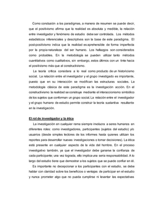 Como conclusión a los paradigmas, a manera de resumen se puede decir,
que el positivismo afirma que la realidad es absoluta y medible, la relación
entre investigador y fenómeno de estudio debe ser controlada. Los métodos
estadísticos inferenciales y descriptivos son la base de este paradigma. El
post-positivismo indica que la realidad es aprehensible de forma imperfecta
por la propia naturaleza del ser humano. Los hallazgos son considerados
como probables. En la metodología se pueden utilizar tanto métodos
cuantitativos como cualitativos, sin embargo, estos últimos con un tinte hacia
el positivismo más que al constructivismo.
La teoría crítica considera a lo real como producto de un historicismo
social. La relación entre el investigador y el grupo investigado es importante,
puesto que en su interacción se modifican las estructuras sociales. La
metodología clásica de este paradigma es la investigación acción. En el
constructivismo la realidad se construye mediante el interaccionismo simbólico
de los sujetos que conforman un grupo social. La relación entre el investigador
y el grupo humano de estudio permite construir la teoría sustantiva resultante
en la investigación.
El rol de investigador y la ética
La investigación en cualquier rama siempre involucra a seres humanos en
diferentes roles: como investigadores, participantes (sujetos del estudio) y/o
usuarios (desde simples lectores de los informes hasta quienes utilizan los
reportes para desarrollar nuevas investigaciones o tomar decisiones). La ética
está presente en cualquier aspecto de la vida del hombre. En el proceso
investigativo también, ya que el investigador debe ganarse la confianza de
cada participante; una vez lograda, ello implica una seria responsabilidad. A lo
largo del estudio tiene que demostrar a los sujetos que se puede confiar en él.
Es importante no decepcionar a los participantes con el estudio, se debe
hablar con claridad sobre los beneficios o ventajas de participar en el estudio
y nunca prometer algo que no pueda cumplirse ni levantar las expectativas
 