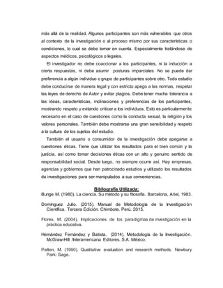 más allá de la realidad. Algunos participantes son más vulnerables que otros
al contexto de la investigación o al proceso mismo por sus características o
condiciones, lo cual se debe tomar en cuenta. Especialmente tratándose de
aspectos médicos, psicológicos o legales.
El investigador no debe coaccionar a los participantes, ni la inducción a
cierta respuestas, ni debe asumir posturas imparciales. No se puede dar
preferencia a algún individuo o grupo de participantes sobre otro. Todo estudio
debe conducirse de manera legal y con estricto apego a las normas, respetar
las leyes de derecho de Autor y evitar plagios. Debe tener mucha tolerancia a
las ideas, características, inclinaciones y preferencias de los participantes,
mostrando respeto y evitando criticar a los individuos. Esto es particularmente
necesario en el caso de cuestiones como la conducta sexual, la religión y los
valores personales. También debe mostrarse una gran sensibilidad y respeto
a la cultura de los sujetos del estudio.
También el usuario o consumidor de la investigación debe apegarse a
cuestiones éticas. Tiene que utilizar los resultados para el bien común y la
justicia, así como tomar decisiones éticas con un alto y genuino sentido de
responsabilidad social. Desde luego, no siempre ocurre así. Hay empresas,
agencias y gobiernos que han patrocinado estudios y utilizado los resultados
de investigaciones para ser manipulados a sus conveniencias.
Bibliografía Utilizada:
Bunge M. (1980). La ciencia. Su método y su filosofía. Barcelona, Ariel, 1983.
Domínguez Julio. (2015). Manual de Metodología de la Investigación
Científica. Tercera Edición. Chimbote. Perú. 2015.
Flores, M. (2004). Implicaciones de los paradigmas de investigación en la
práctica educativa.
Hernández Fernández y Batista. (2014). Metodología de la Investigación.
McGraw-Hill /Interamericana Editores, S.A. México.
Patton, M. (1990). Qualitative evaluation and research methods. Newbury
Park: Sage.
 