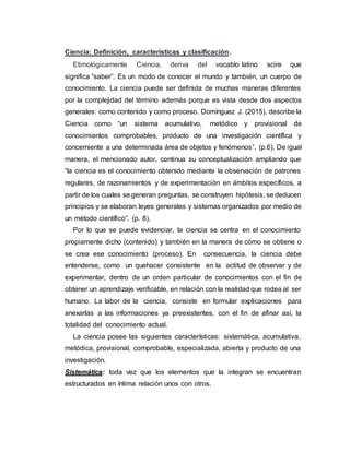 Ciencia: Definición, características y clasificación.
Etimológicamente Ciencia, deriva del vocablo latino scire que
significa “saber”. Es un modo de conocer el mundo y también, un cuerpo de
conocimiento. La ciencia puede ser definida de muchas maneras diferentes
por la complejidad del término además porque es vista desde dos aspectos
generales: como contenido y como proceso. Domínguez J. (2015), describe la
Ciencia como “un sistema acumulativo, metódico y provisional de
conocimientos comprobables, producto de una investigación científica y
concerniente a una determinada área de objetos y fenómenos”. (p.6). De igual
manera, el mencionado autor, continua su conceptualización ampliando que
“la ciencia es el conocimiento obtenido mediante la observación de patrones
regulares, de razonamientos y de experimentación en ámbitos específicos, a
partir de los cuales se generan preguntas, se construyen hipótesis, se deducen
principios y se elaboran leyes generales y sistemas organizados por medio de
un método científico”. (p. 8).
Por lo que se puede evidenciar, la ciencia se centra en el conocimiento
propiamente dicho (contenido) y también en la manera de cómo se obtiene o
se crea ese conocimiento (proceso). En consecuencia, la ciencia debe
entenderse, como un quehacer consistente en la actitud de observar y de
experimentar, dentro de un orden particular de conocimientos con el fin de
obtener un aprendizaje verificable, en relación con la realidad que rodea al ser
humano. La labor de la ciencia, consiste en formular explicaciones para
anexarlas a las informaciones ya preexistentes, con el fin de afinar así, la
totalidad del conocimiento actual.
La ciencia posee las siguientes características: sistemática, acumulativa,
metódica, provisional, comprobable, especializada, abierta y producto de una
investigación.
Sistemática: toda vez que los elementos que la integran se encuentran
estructurados en íntima relación unos con otros.
 
