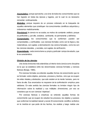 Acumulativa: porque aprovecha y se sirve de todos los conocimientos que se
han logrado en todas las épocas y lugares, por lo cual no es necesario
reinventar continuamente.
Metódica: porque requiere de un proceso ordenado en la búsqueda de
aquellos elementos que constituyen los conocimientos científicos adquiridos y
ordenamos metódicamente.
Provisional: la ciencia no se acaba, es motivo de constante análisis; porque
es perfectible y, por ello, evolutiva, cambiante, no permanente y definitiva.
Comprobable: los conocimientos que la conforman pueden ser
comprobables, y verificables. Las ciencias formales como son la lógica y las
matemáticas, son sujetas a demostración; las ciencia factuales, como los son
las ciencias naturales, y sociales, son sujetas de verificación.
Especializada: cada ciencia tiene su propio y particular campo de estudio, que
le es característico.
División de las ciencias
Una de las divisiones más extendidas al interior de la ciencia como disciplina
es la que se establece entre las denominadas ciencias formales y ciencias
fácticas (Bunge, 1980).
Por ciencias formales se entiende aquellas formas de conocimiento que no
se formulan sobre objetos, personas, procesos y hechos, sino que se ocupan
de entes ideales y abstractos, que solo existen en la mente humana, pero no
fuera de ella. Sus enunciados no requieren de la confrontación empírica para
validarse. En este sentido las ciencias formales no brindan ningún tipo de
información sobre la realidad y sus múltiples dimensiones, por eso se
considera que no son ciencias “objetivas”.
Por ciencias fácticas o empíricas se entiende aquellas formas de
conocimiento que se ocupan de estudiar los procesos, los objetos y sucesos
que conforman la realidad natural y social. El conocimiento científico es fáctico
en la medida en que parte de los hechos, los analiza y luego realiza una
 