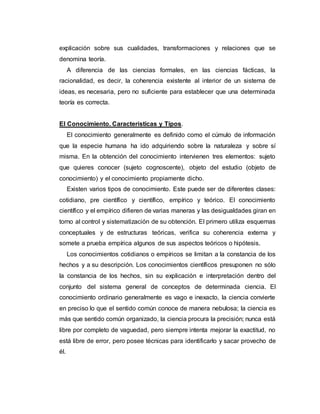 explicación sobre sus cualidades, transformaciones y relaciones que se
denomina teoría.
A diferencia de las ciencias formales, en las ciencias fácticas, la
racionalidad, es decir, la coherencia existente al interior de un sistema de
ideas, es necesaria, pero no suficiente para establecer que una determinada
teoría es correcta.
El Conocimiento. Características y Tipos.
El conocimiento generalmente es definido como el cúmulo de información
que la especie humana ha ido adquiriendo sobre la naturaleza y sobre sí
misma. En la obtención del conocimiento intervienen tres elementos: sujeto
que quieres conocer (sujeto cognoscente), objeto del estudio (objeto de
conocimiento) y el conocimiento propiamente dicho.
Existen varios tipos de conocimiento. Este puede ser de diferentes clases:
cotidiano, pre científico y científico, empírico y teórico. El conocimiento
científico y el empírico difieren de varias maneras y las desigualdades giran en
torno al control y sistematización de su obtención. El primero utiliza esquemas
conceptuales y de estructuras teóricas, verifica su coherencia externa y
somete a prueba empírica algunos de sus aspectos teóricos o hipótesis.
Los conocimientos cotidianos o empíricos se limitan a la constancia de los
hechos y a su descripción. Los conocimientos científicos presuponen no sólo
la constancia de los hechos, sin su explicación e interpretación dentro del
conjunto del sistema general de conceptos de determinada ciencia. El
conocimiento ordinario generalmente es vago e inexacto, la ciencia convierte
en preciso lo que el sentido común conoce de manera nebulosa; la ciencia es
más que sentido común organizado, la ciencia procura la precisión; nunca está
libre por completo de vaguedad, pero siempre intenta mejorar la exactitud, no
está libre de error, pero posee técnicas para identificarlo y sacar provecho de
él.
 