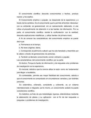 El conocimiento científico descarta conocimientos o hechos, produce
nuevos y los explica.
El Conocimiento empírico o popular, se desprende de la experiencia y a
través de los sentidos. Es el conocimiento que le permite al hombre interactuar
con su ambiente; es generacional, sin un razonamiento elaborado, ni una
crítica al procedimiento de obtención ni a las fuentes de información. Por su
parte, el conocimiento científico resiste la confrontación con la realidad,
descarta explicaciones metafísicas, y utiliza fuentes de primera mano.
A fin de conocer las características del conocimiento empírico se puede
decir que:
a. Permanece en el tiempo.
b. No tiene orígenes claros.
c. Corresponde al patrimonio cultural que ha sido heredado y trasmitido por
la cultura a través de generaciones de personas.
d. También es llamado conocimiento común ordinario o popular.
Las características del conocimiento científico por su parte:
Es factico, Porque la fuente de información y de respuesta a los problemas
de investigación es la experiencia.
Es racional, debido a que la ciencia utiliza la razón como vía fundamental
para llegar a resultados.
Es contrastable, permite una mayor fiabilidad del conocimiento, debido a
que el conocimiento es comprobado en circunstancias variadas y por distintas
personas.
Es sistemático, ordenado, consistente y coherente, es un sistema
interrelacionado e integrado; por lo mismo, un conocimiento aislado no puede
considerarse científico.
Es metódico, es fruto de una metodología rigurosa, obteniéndose mediante
la elaboración de planes y su aplicación con el fin de dar respuesta a
preguntas o problemas de investigación.
 