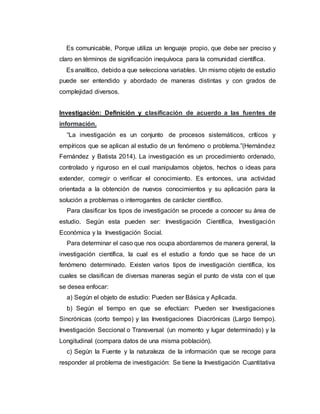 Es comunicable, Porque utiliza un lenguaje propio, que debe ser preciso y
claro en términos de significación inequívoca para la comunidad científica.
Es analítico, debido a que selecciona variables. Un mismo objeto de estudio
puede ser entendido y abordado de maneras distintas y con grados de
complejidad diversos.
Investigación: Definición y clasificación de acuerdo a las fuentes de
información.
“La investigación es un conjunto de procesos sistemáticos, críticos y
empíricos que se aplican al estudio de un fenómeno o problema.”(Hernández
Fernández y Batista 2014). La investigación es un procedimiento ordenado,
controlado y riguroso en el cual manipulamos objetos, hechos o ideas para
extender, corregir o verificar el conocimiento. Es entonces, una actividad
orientada a la obtención de nuevos conocimientos y su aplicación para la
solución a problemas o interrogantes de carácter científico.
Para clasificar los tipos de investigación se procede a conocer su área de
estudio. Según esta pueden ser: Investigación Científica, Investigación
Económica y la Investigación Social.
Para determinar el caso que nos ocupa abordaremos de manera general, la
investigación científica, la cual es el estudio a fondo que se hace de un
fenómeno determinado. Existen varios tipos de investigación científica, los
cuales se clasifican de diversas maneras según el punto de vista con el que
se desea enfocar:
a) Según el objeto de estudio: Pueden ser Básica y Aplicada.
b) Según el tiempo en que se efectúan: Pueden ser Investigaciones
Sincrónicas (corto tiempo) y las Investigaciones Diacrónicas (Largo tiempo).
Investigación Seccional o Transversal (un momento y lugar determinado) y la
Longitudinal (compara datos de una misma población).
c) Según la Fuente y la naturaleza de la información que se recoge para
responder al problema de investigación: Se tiene la Investigación Cuantitativa
 
