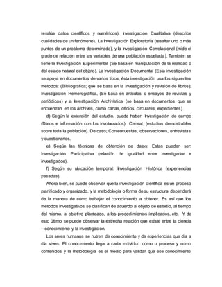 (evalúa datos científicos y numéricos). Investigación Cualitativa (describe
cualidades de un fenómeno). La Investigación Exploratoria (resaltar uno o más
puntos de un problema determinado), y la Investigación Correlacional (mide el
grado de relación entre las variables de una población estudiada). También se
tiene la Investigación Experimental (Se basa en manipulación de la realidad o
del estado natural del objeto). La Investigación Documental (Esta investigación
se apoya en documentos de varios tipos, ésta investigación usa los siguientes
métodos: (Bibliográfica; que se basa en la investigación y revisión de libros);
Investigación Hemerográfica, (Se basa en artículos o ensayos de revistas y
periódicos) y la Investigación Archivística (se basa en documentos que se
encuentran en los archivos, como cartas, oficios, circulares, expedientes).
d) Según la extensión del estudio, puede haber: Investigación de campo
(Datos e información con los involucrados); Censal; (estudios demostrables
sobre toda la población). De caso; Con encuestas, observaciones, entrevistas
y cuestionarios.
e) Según las técnicas de obtención de datos: Estas pueden ser:
Investigación Participativa (relación de igualdad entre investigador e
investigados).
f) Según su ubicación temporal: Investigación Histórica (experiencias
pasadas).
Ahora bien, se puede observar que la investigación científica es un proceso
planificado y organizado, y la metodología o forma de su estructura dependerá
de la manera de cómo trabajar el conocimiento a obtener. Es así que los
métodos investigativos se clasifican de acuerdo al objeto de estudio, al tiempo
del mismo, al objetivo planteado, a los procedimientos implicados, etc. Y de
esto último se puede observar la estrecha relación que existe entre la ciencia
– conocimiento y la investigación.
Los seres humanos se nutren de conocimiento y de experiencias que día a
día viven. El conocimiento llega a cada individuo como u proceso y como
contenidos y la metodología es el medio para validar que ese conocimiento
 