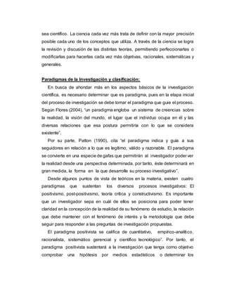 sea científico. La ciencia cada vez más trata de definir con la mayor precisión
posible cada uno de los conceptos que utiliza. A través de la ciencia se logra
la revisión y discusión de las distintas teorías, permitiendo perfeccionarlas o
modificarlas para hacerlas cada vez más objetivas, racionales, sistemáticas y
generales.
Paradigmas de la Investigación y clasificación:
En busca de ahondar más en los aspectos básicos de la investigación
científica, es necesario determinar que es paradigma, pues en la etapa inicial
del proceso de investigación se debe tomar el paradigma que guie el proceso.
Según Flores (2004), “un paradigma engloba un sistema de creencias sobre
la realidad, la visión del mundo, el lugar que el individuo ocupa en él y las
diversas relaciones que esa postura permitiría con lo que se considera
existente”.
Por su parte, Patton (1990), cita “el paradigma indica y guía a sus
seguidores en relación a lo que es legítimo, válido y razonable. El paradigma
se convierte en una especie de gafas que permitirán al investigador poder ver
la realidad desde una perspectiva determinada, por tanto, éste determinará en
gran medida, la forma en la que desarrolle su proceso investigativo”.
Desde algunos puntos de vista de teóricos en la materia, existen cuatro
paradigmas que sustentan los diversos procesos investigativos: El
positivismo, post-positivismo, teoría crítica y constructivismo. Es importante
que un investigador sepa en cuál de ellos se posiciona para poder tener
claridad en la concepción de la realidad de su fenómeno de estudio, la relación
que debe mantener con el fenómeno de interés y la metodología que debe
seguir para responder a las preguntas de investigación propuestas.
El paradigma positivista se califica de cuantitativo, empírico-analítico,
racionalista, sistemático gerencial y científico tecnológico”. Por tanto, el
paradigma positivista sustentará a la investigación que tenga como objetivo
comprobar una hipótesis por medios estadísticos o determinar los
 