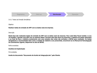 3.4.3. Testes de Emissão Simultânea
Objetivo
Realizar testes de emissão de APP com os dados reais da empresa.
Descrição
Nesta fase são realizados testes de emissão da APP com os dados reais da empresa. Para cada Nota Fiscal modelo 1 e/ou
1A emitida, é gerada uma APP com os mesmos dados. Durante esta fase deve-se preencher o relatório de testes efetuados
e ao final da fase o relatório juntamente com uma amostra das notas são enviados a SEFAZ para avaliação. Os testes
obrigatórios e recomendados bem como o modelo do relatório a ser preenchido, encontram-se no Manual de Homologação
do Contribuinte vigente, disponível no site da SEFAZ.
Perfis envolvidos
Analista de Implantação
Pré-condições
Aceite do documento “Documento de Aceite de Integração.doc” pelo Cliente.
 