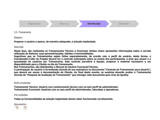 3.5. Treinamento
Objetivo
Preparar o usuário a operar, de maneira adequada, a solução implantada.
Descrição
Nesta fase, são realizados os Treinamentos Técnico e Funcional. Ambos visam apresentar informações sobre a correta
utilização do Sistema: suas parametrizações, tabelas e funcionalidades.
Sugerimos que os Treinamentos sejam feitos separadamente, de acordo com o perfil de usuário, desta forma, o
Coordenador/Líder de Projeto deverá ter o controle antecipado sobre os nomes dos participantes, a área que atuam e a
quantidade de usuários por Treinamento. Este controle permitirá à Equipe, preparar o material necessário a ser
disponibilizado para o Cliente no dia do Treinamento.
Nos Treinamentos, são distribuídos o Manual do Usuário Funcional/Técnico.
A participação do usuário é formalizada através de sua assinatura no documento “Controle de Treinamento para Usuário”,
que deverá ser anexo à documentação do Cliente. Ao final deste evento, os usuários deverão avaliar o Treinamento
através da “Pesquisa de Avaliação do Treinamento” que entregar este documento para área de Quality.
Perfis envolvidos
Treinamento Técnico: Usuário com conhecimento técnico com ou sem perfil de administrador.
Treinamento Funcional: Usuários com ou sem perfil de administrador, faturistas e operadores.
Pré-condições
Todas as funcionalidades da solução implantada devem estar funcionando corretamente.
Documentos
 