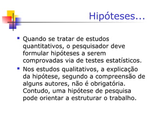 Hipóteses...
 Quando se tratar de estudos
quantitativos, o pesquisador deve
formular hipóteses a serem
comprovadas via de testes estatísticos.
 Nos estudos qualitativos, a explicação
da hipótese, segundo a compreensão de
alguns autores, não é obrigatória.
Contudo, uma hipótese de pesquisa
pode orientar a estruturar o trabalho.
 