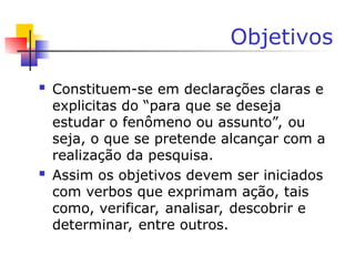 Objetivos
 Constituem-se em declarações claras e
explicitas do “para que se deseja
estudar o fenômeno ou assunto”, ou
seja, o que se pretende alcançar com a
realização da pesquisa.
 Assim os objetivos devem ser iniciados
com verbos que exprimam ação, tais
como, verificar, analisar, descobrir e
determinar, entre outros.
 