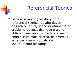 Referencial Teórico
 Envolve a montagem do quadro
referencial teórico, de abordagem
clássica ou atual, ligado diretamente ao
problema de pesquisa, que o aluno
utilizará para obter subsídios, visando
definir, com mais clareza, os diversos
aspectos a serem objeto de
levantamento de campo.
 