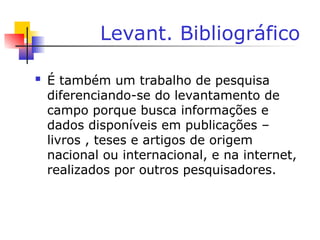 Levant. Bibliográfico
 É também um trabalho de pesquisa
diferenciando-se do levantamento de
campo porque busca informações e
dados disponíveis em publicações –
livros , teses e artigos de origem
nacional ou internacional, e na internet,
realizados por outros pesquisadores.
 