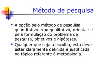 Método de pesquisa
 A opção pelo método de pesquisa,
quantitativo e/ou qualitativo, orienta-se
pela formulação do problema de
pesquisa, objetivos e hipóteses.
 Qualquer que seja a escolha, esta deve
estar claramente definida e justificada
no tópico referente à metodologia.
 