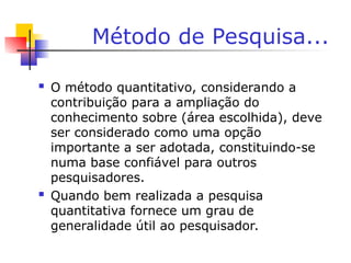Método de Pesquisa...
 O método quantitativo, considerando a
contribuição para a ampliação do
conhecimento sobre (área escolhida), deve
ser considerado como uma opção
importante a ser adotada, constituindo-se
numa base confiável para outros
pesquisadores.
 Quando bem realizada a pesquisa
quantitativa fornece um grau de
generalidade útil ao pesquisador.
 