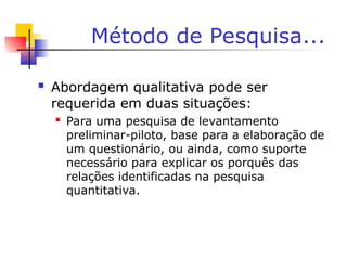 Método de Pesquisa...
 Abordagem qualitativa pode ser
requerida em duas situações:
 Para uma pesquisa de levantamento
preliminar-piloto, base para a elaboração de
um questionário, ou ainda, como suporte
necessário para explicar os porquês das
relações identificadas na pesquisa
quantitativa.
 