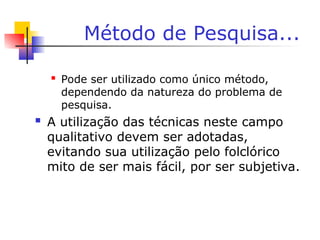 Método de Pesquisa...
 Pode ser utilizado como único método,
dependendo da natureza do problema de
pesquisa.
 A utilização das técnicas neste campo
qualitativo devem ser adotadas,
evitando sua utilização pelo folclórico
mito de ser mais fácil, por ser subjetiva.
 