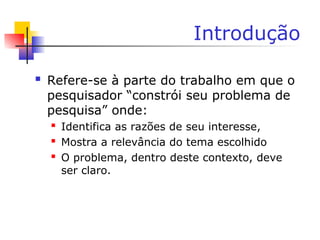 Introdução
 Refere-se à parte do trabalho em que o
pesquisador “constrói seu problema de
pesquisa” onde:
 Identifica as razões de seu interesse,
 Mostra a relevância do tema escolhido
 O problema, dentro deste contexto, deve
ser claro.
 