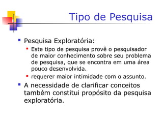 Tipo de Pesquisa
 Pesquisa Exploratória:
 Este tipo de pesquisa provê o pesquisador
de maior conhecimento sobre seu problema
de pesquisa, que se encontra em uma área
pouco desenvolvida.
 requerer maior intimidade com o assunto.
 A necessidade de clarificar conceitos
também constitui propósito da pesquisa
exploratória.
 
