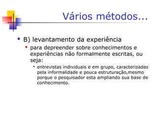 Vários métodos...
 B) levantamento da experiência
 para depreender sobre conhecimentos e
experiências não formalmente escritas, ou
seja:

entrevistas individuais e em grupo, caracterizadas
pela informalidade e pouca estruturação,mesmo
porque o pesquisador esta ampliando sua base de
conhecimento.
 