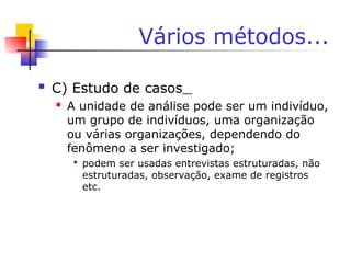 Vários métodos...
 C) Estudo de casos
 A unidade de análise pode ser um indivíduo,
um grupo de indivíduos, uma organização
ou várias organizações, dependendo do
fenômeno a ser investigado;

podem ser usadas entrevistas estruturadas, não
estruturadas, observação, exame de registros
etc.
 