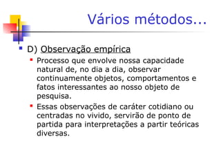 Vários métodos...
 D) Observação empírica
 Processo que envolve nossa capacidade
natural de, no dia a dia, observar
continuamente objetos, comportamentos e
fatos interessantes ao nosso objeto de
pesquisa.
 Essas observações de caráter cotidiano ou
centradas no vivido, servirão de ponto de
partida para interpretações a partir teóricas
diversas.
 