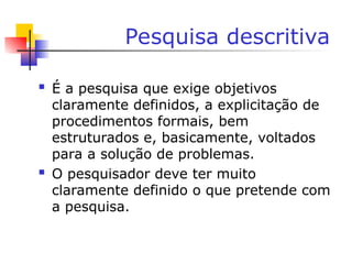 Pesquisa descritiva
 É a pesquisa que exige objetivos
claramente definidos, a explicitação de
procedimentos formais, bem
estruturados e, basicamente, voltados
para a solução de problemas.
 O pesquisador deve ter muito
claramente definido o que pretende com
a pesquisa.
 
