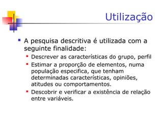 Utilização
 A pesquisa descritiva é utilizada com a
seguinte finalidade:
 Descrever as características do grupo, perfil
 Estimar a proporção de elementos, numa
população especifica, que tenham
determinadas características, opiniões,
atitudes ou comportamentos.
 Descobrir e verificar a existência de relação
entre variáveis.
 