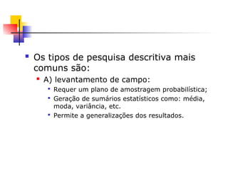  Os tipos de pesquisa descritiva mais
comuns são:
 A) levantamento de campo:

Requer um plano de amostragem probabilística;

Geração de sumários estatísticos como: média,
moda, variância, etc.

Permite a generalizações dos resultados.
 