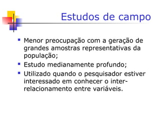 Estudos de campo
 Menor preocupação com a geração de
grandes amostras representativas da
população;
 Estudo medianamente profundo;
 Utilizado quando o pesquisador estiver
interessado em conhecer o inter-
relacionamento entre variáveis.
 