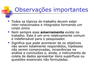 Observações importantes
 Todos os tópicos do trabalho devem estar
inter-relacionados e integrados formando um
corpo único.
 Nem sempre esse amarramento existe no
trabalho. Este é um erro relativamente comum
e indefensável para o pesquisador.
 Significa que pode acontecer de os objetivos
não serem totalmente respondidos, hipóteses
não serem comprovadas, incoerências na
análise e conclusões e, ainda, o instrumento de
coleta de dados apresentar itens supérfluos ou
questões essenciais não formuladas.
 