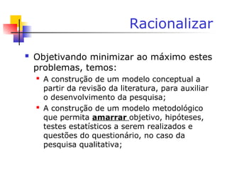 Racionalizar
 Objetivando minimizar ao máximo estes
problemas, temos:
 A construção de um modelo conceptual a
partir da revisão da literatura, para auxiliar
o desenvolvimento da pesquisa;
 A construção de um modelo metodológico
que permita amarrar objetivo, hipóteses,
testes estatísticos a serem realizados e
questões do questionário, no caso da
pesquisa qualitativa;
 