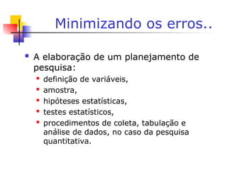 Minimizando os erros..
 A elaboração de um planejamento de
pesquisa:
 definição de variáveis,
 amostra,
 hipóteses estatísticas,
 testes estatísticos,
 procedimentos de coleta, tabulação e
análise de dados, no caso da pesquisa
quantitativa.
 