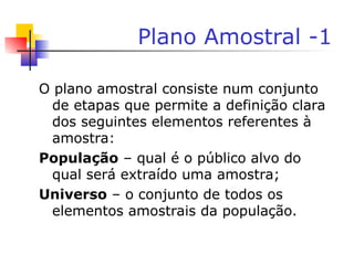 Plano Amostral -1
O plano amostral consiste num conjunto
de etapas que permite a definição clara
dos seguintes elementos referentes à
amostra:
População – qual é o público alvo do
qual será extraído uma amostra;
Universo – o conjunto de todos os
elementos amostrais da população.
 