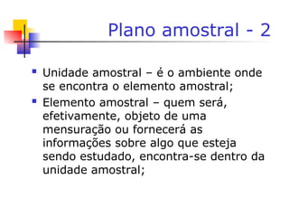 Plano amostral - 2
 Unidade amostral – é o ambiente onde
se encontra o elemento amostral;
 Elemento amostral – quem será,
efetivamente, objeto de uma
mensuração ou fornecerá as
informações sobre algo que esteja
sendo estudado, encontra-se dentro da
unidade amostral;
 