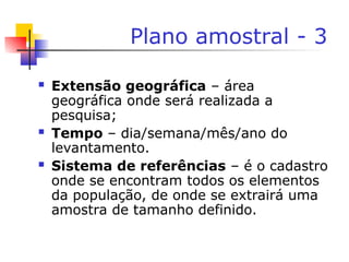Plano amostral - 3
 Extensão geográfica – área
geográfica onde será realizada a
pesquisa;
 Tempo – dia/semana/mês/ano do
levantamento.
 Sistema de referências – é o cadastro
onde se encontram todos os elementos
da população, de onde se extrairá uma
amostra de tamanho definido.
 
