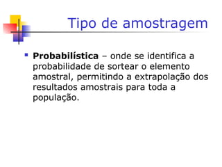Tipo de amostragem
 Probabilística – onde se identifica a
probabilidade de sortear o elemento
amostral, permitindo a extrapolação dos
resultados amostrais para toda a
população.
 