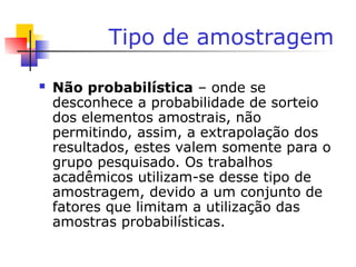 Tipo de amostragem
 Não probabilística – onde se
desconhece a probabilidade de sorteio
dos elementos amostrais, não
permitindo, assim, a extrapolação dos
resultados, estes valem somente para o
grupo pesquisado. Os trabalhos
acadêmicos utilizam-se desse tipo de
amostragem, devido a um conjunto de
fatores que limitam a utilização das
amostras probabilísticas.
 