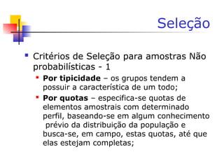 Seleção
 Critérios de Seleção para amostras Não
probabilísticas - 1
 Por tipicidade – os grupos tendem a
possuir a característica de um todo;
 Por quotas – especifica-se quotas de
elementos amostrais com determinado
perfil, baseando-se em algum conhecimento
prévio da distribuição da população e
busca-se, em campo, estas quotas, até que
elas estejam completas;
 