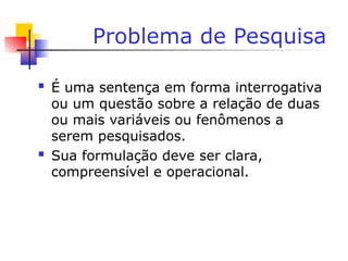 Problema de Pesquisa
 É uma sentença em forma interrogativa
ou um questão sobre a relação de duas
ou mais variáveis ou fenômenos a
serem pesquisados.
 Sua formulação deve ser clara,
compreensível e operacional.
 