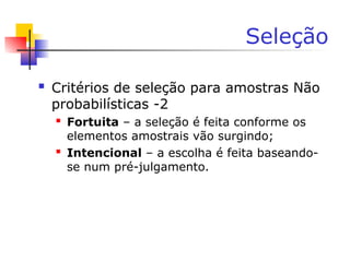 Seleção
 Critérios de seleção para amostras Não
probabilísticas -2
 Fortuita – a seleção é feita conforme os
elementos amostrais vão surgindo;
 Intencional – a escolha é feita baseando-
se num pré-julgamento.
 