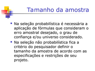 Tamanho da amostra
 Na seleção probabilística é necessária a
aplicação de fórmulas que consideram o
erro amostral desejado, o grau de
confiança e/ou universo considerado.
 Na seleção não probabilística fica a
critério do pesquisador definir o
tamanho da amostra de acordo com as
especificações e restrições de seu
projeto.
 