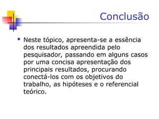 Conclusão
 Neste tópico, apresenta-se a essência
dos resultados apreendida pelo
pesquisador, passando em alguns casos
por uma concisa apresentação dos
principais resultados, procurando
conectá-los com os objetivos do
trabalho, as hipóteses e o referencial
teórico.
 